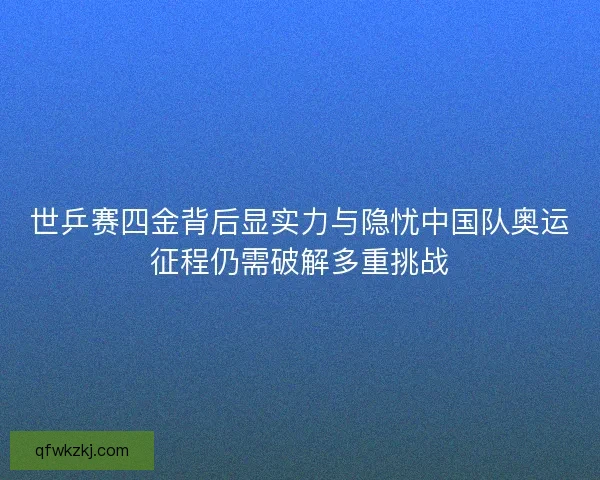 世乒赛四金背后显实力与隐忧中国队奥运征程仍需破解多重挑战