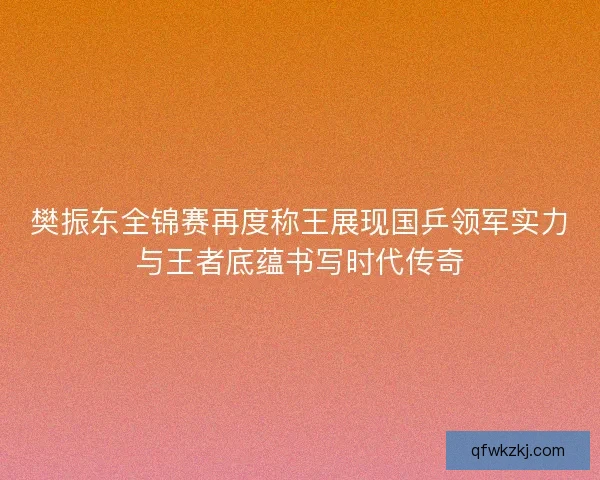樊振东全锦赛再度称王展现国乒领军实力与王者底蕴书写时代传奇